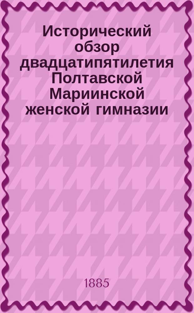 Исторический обзор двадцатипятилетия Полтавской Мариинской женской гимназии : Чит. в акте в двадцатипятилетнюю годовщину Гимназии 25 авг. 1885 г