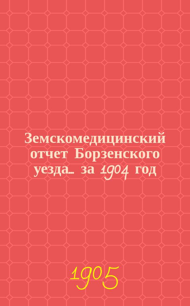 Земскомедицинский отчет Борзенского уезда... за 1904 год