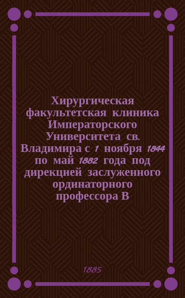 Хирургическая факультетская клиника Императорского Университета св. Владимира с 1 ноября 1844 по май 1882 года под дирекцией заслуженного ординаторного профессора В.А. Караваева : С портр. бывшего дир. Клиники и атласом 55 фототип. больных