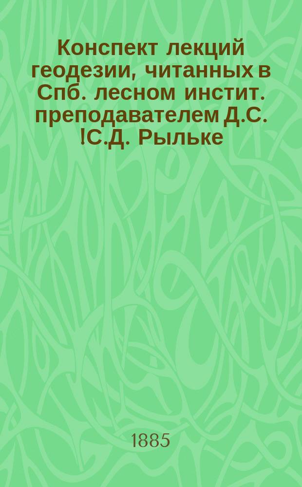 Конспект лекций геодезии, читанных в Спб. лесном инстит. преподавателем Д.С.[!С.Д.] Рыльке