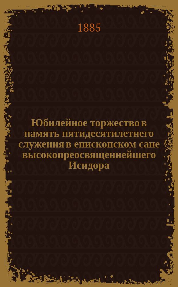 Юбилейное торжество в память пятидесятилетнего служения в епископском сане высокопреосвященнейшего Исидора, митрополита Новгородского, С.-Петербургского и Финляндского : Сб. материалов, относящихся к истории сего торжества, изд. в пользу благотворит. заведений, основанных Высокопреосвященнейшим юбиляром