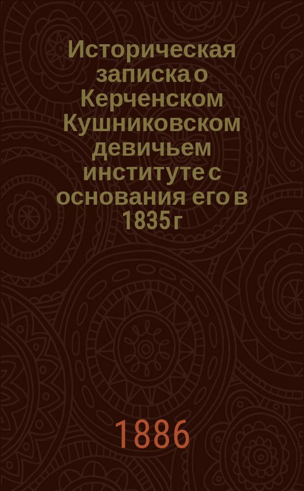 Историческая записка о Керченском Кушниковском девичьем институте с основания его в 1835 г. до 1885 г.