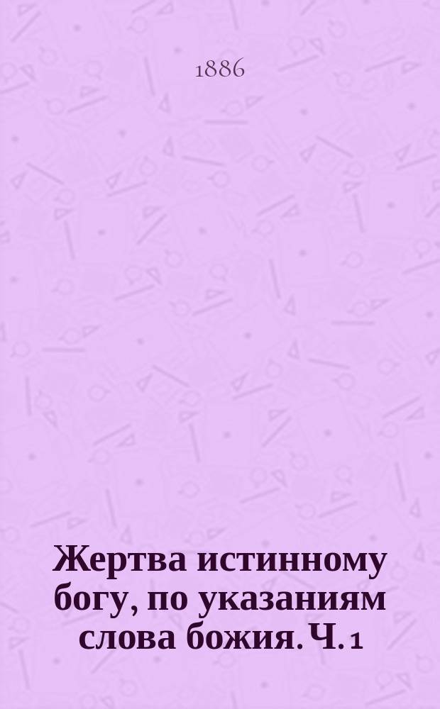 Жертва истинному богу, по указаниям слова божия. Ч. 1