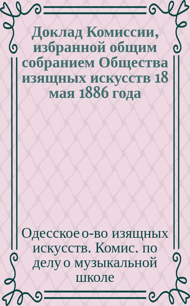 Доклад Комиссии, избранной общим собранием Общества изящных искусств 18 мая 1886 года, по делу о Музыкальной школе "Общества"; Историческая записка о состоянии Музыкальной школы Одесского общества изящных искусств за время с 1866 по 1886 год, составленная членами Комиссии... И.М. Кузминским и Т.А. Матковским 6 июня 1886 года и др. материалы