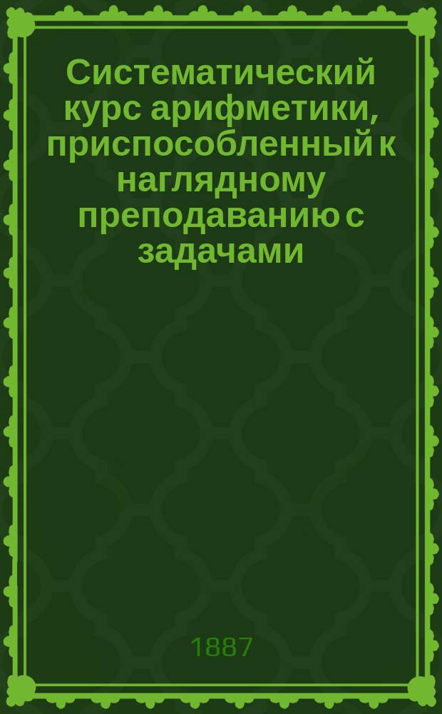 Систематический курс арифметики, приспособленный к наглядному преподаванию с задачами, взятыми из вопросов научных и житейского опыта, расположенными постепенно от легкого к трудному, с чертежами и хромо-литографированными рисунками, для гимназий, реальных и духовных училищ, учительских институтов и семинарий, городских и сельских школ, профессиональных и ремесленных училищ, составленный Д. Адамантовым и В. Владимирской [В. Адамантовой] : Вып. 1-2