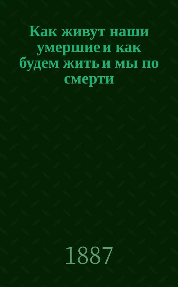 Как живут наши умершие и как будем жить и мы по смерти : По учению православ. церкви, по предчувствию общечеловеч. духа и выводам науки. Т. 1