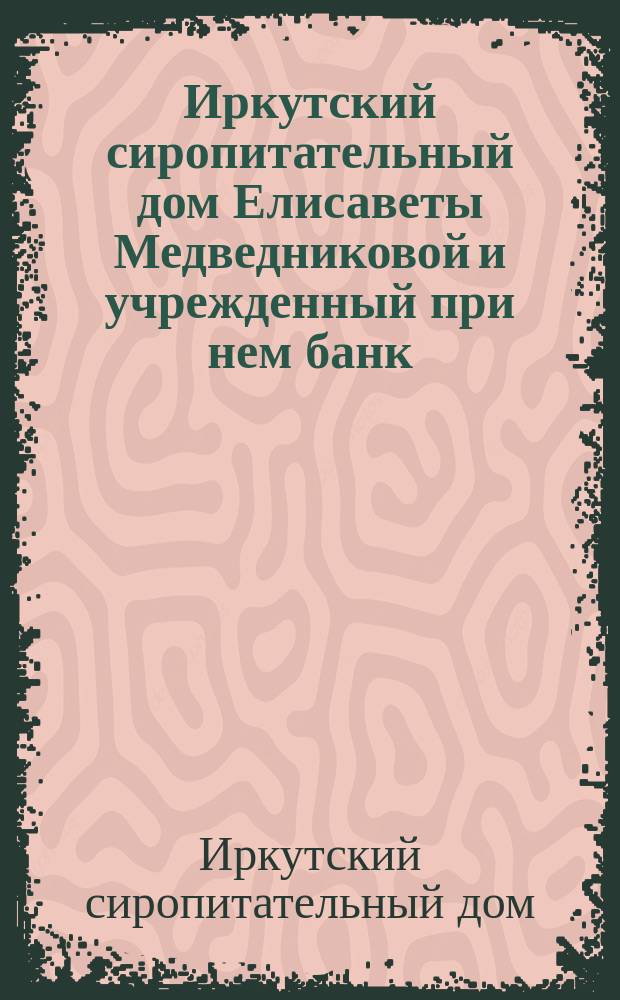 Иркутский сиропитательный дом Елисаветы Медведниковой и учрежденный при нем банк : Обзор деятельности за 50 лет. Ч. 1-