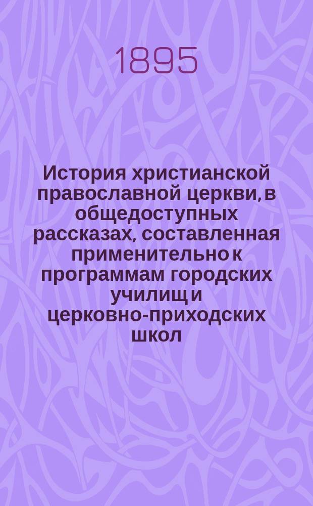 История христианской православной церкви, в общедоступных рассказах, составленная применительно к программам городских училищ и церковно-приходских школ