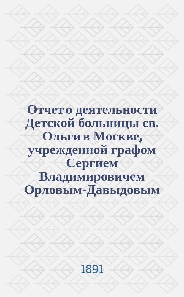Отчет о деятельности Детской больницы св. Ольги в Москве, учрежденной графом Сергием Владимировичем Орловым-Давыдовым... за 1890 год
