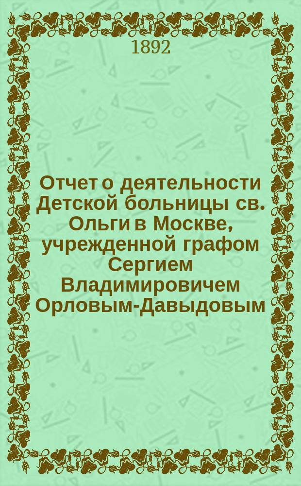 Отчет о деятельности Детской больницы св. Ольги в Москве, учрежденной графом Сергием Владимировичем Орловым-Давыдовым... за 1891 год