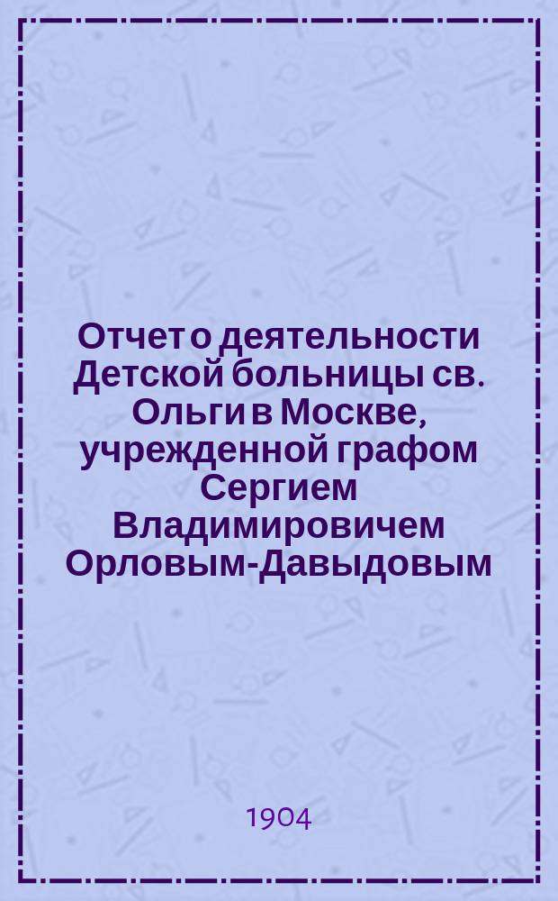 Отчет о деятельности Детской больницы св. Ольги в Москве, учрежденной графом Сергием Владимировичем Орловым-Давыдовым... за 1903 год