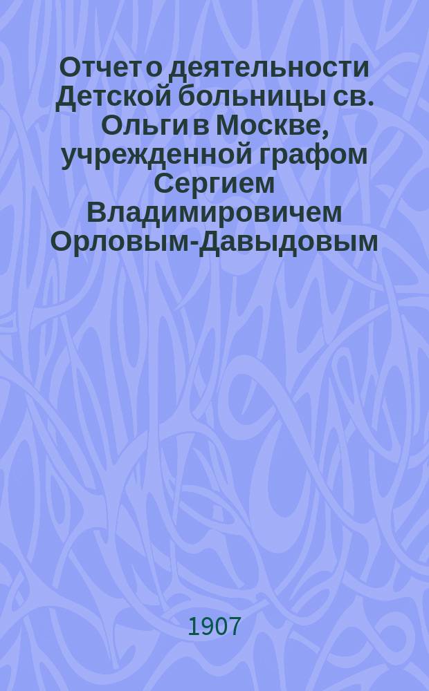 Отчет о деятельности Детской больницы св. Ольги в Москве, учрежденной графом Сергием Владимировичем Орловым-Давыдовым... за 1905 год
