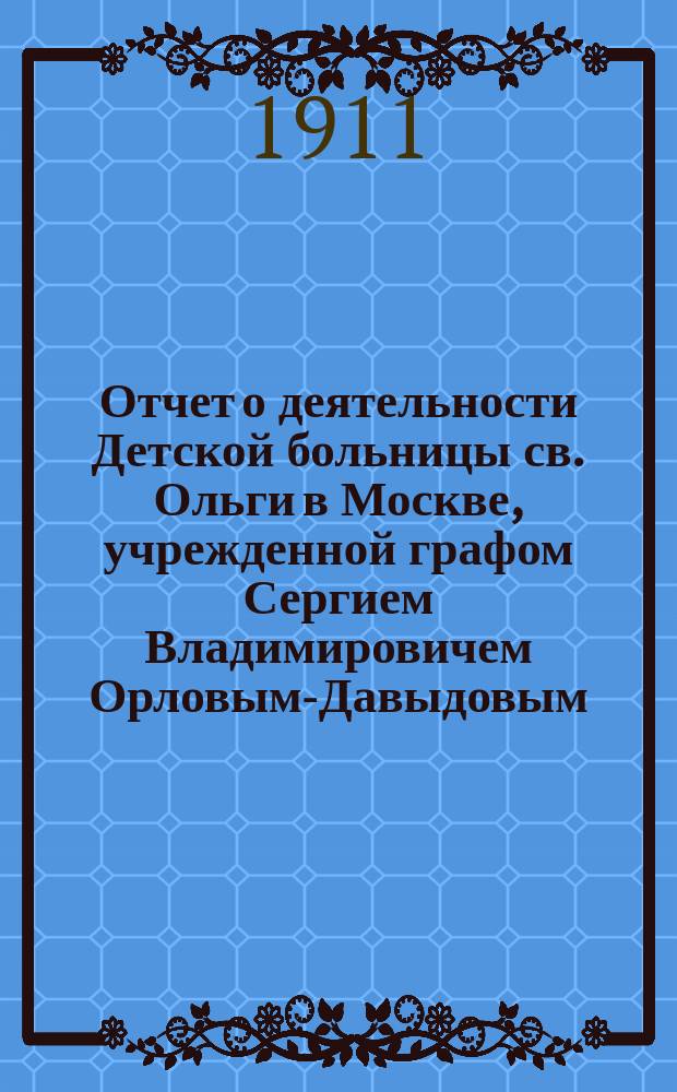 Отчет о деятельности Детской больницы св. Ольги в Москве, учрежденной графом Сергием Владимировичем Орловым-Давыдовым... за 1908 и 1909 гг.