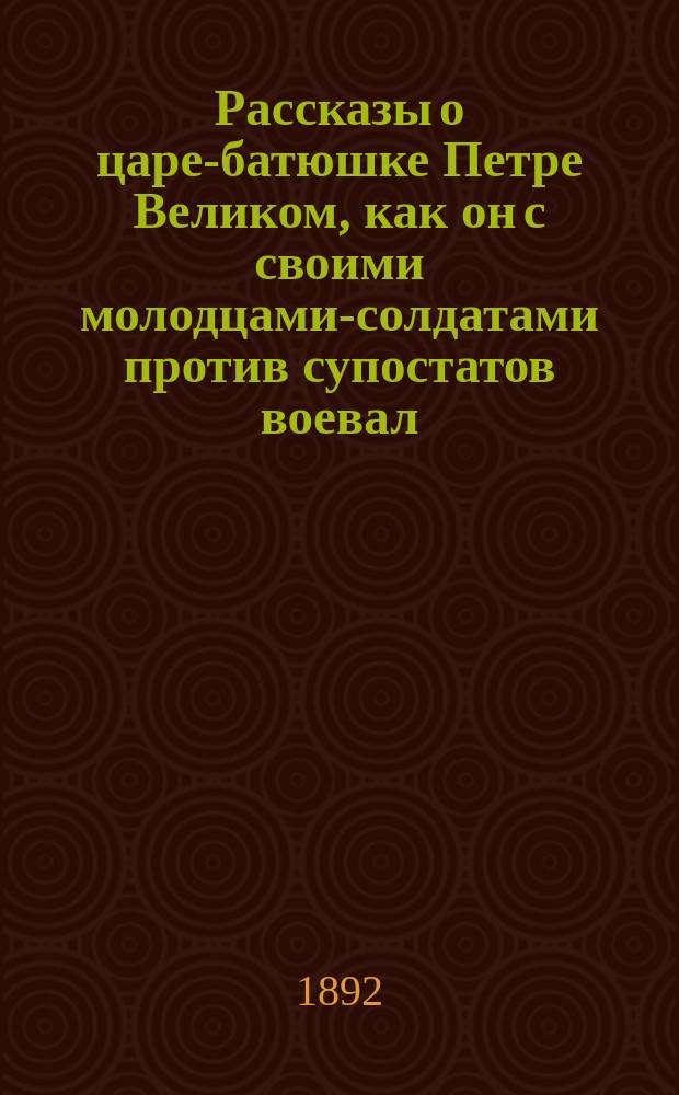 Рассказы о царе-батюшке Петре Великом, как он с своими молодцами-солдатами против супостатов воевал