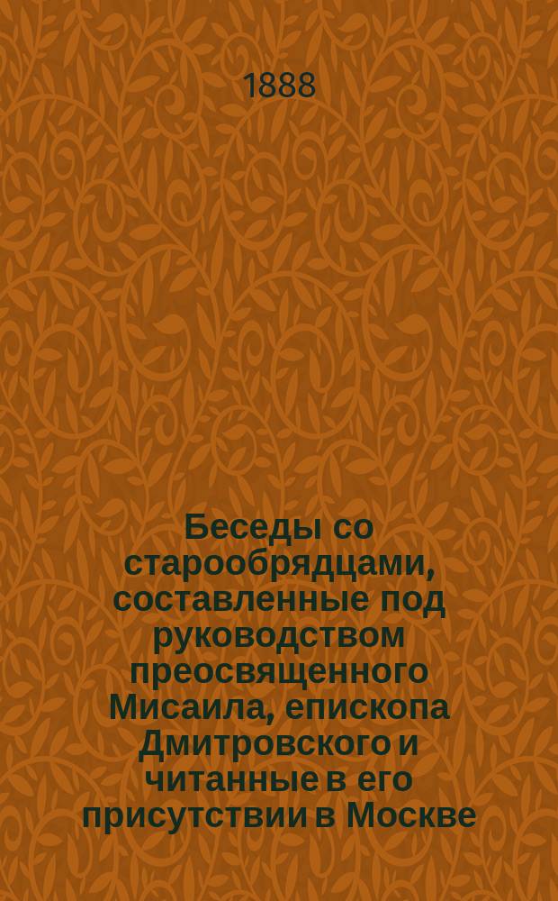 Беседы со старообрядцами, составленные под руководством преосвященного Мисаила, епископа Дмитровского и читанные в его присутствии в Москве, с октября 1888 г. по март 1889 г.