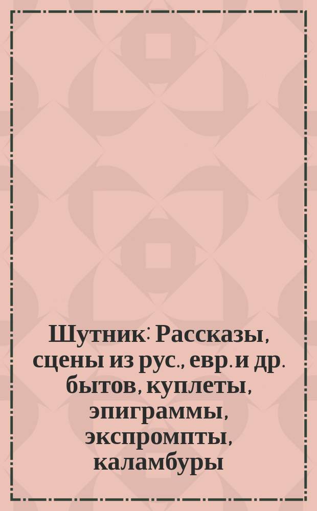 Шутник : Рассказы, сцены из рус., евр. и др. бытов, куплеты, эпиграммы, экспромпты, каламбуры, остроты... и т. п. ..