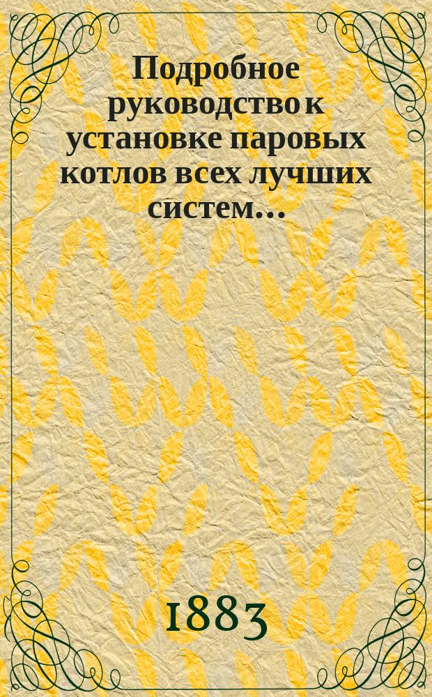 Подробное руководство к установке паровых котлов всех лучших систем.. : С подроб. расчетом паровиков, дымогар. труб, арматуры и проч. ... Т. 1