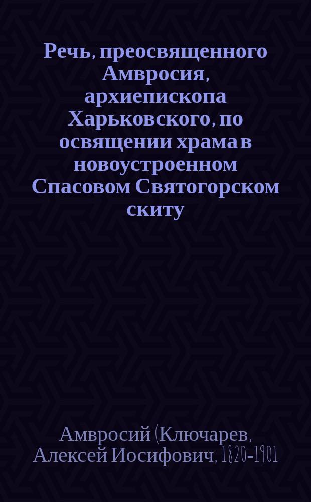 Речь, преосвященного Амвросия, архиепископа Харьковского, по освящении храма в новоустроенном Спасовом Святогорском скиту, на месте чудесного спасения от смертной опасности благочестивейшего государя императора Александра Александровича и его августейшего семейства : Изд. Успенск. Святогорск. пустыни, Харьковск. губ.