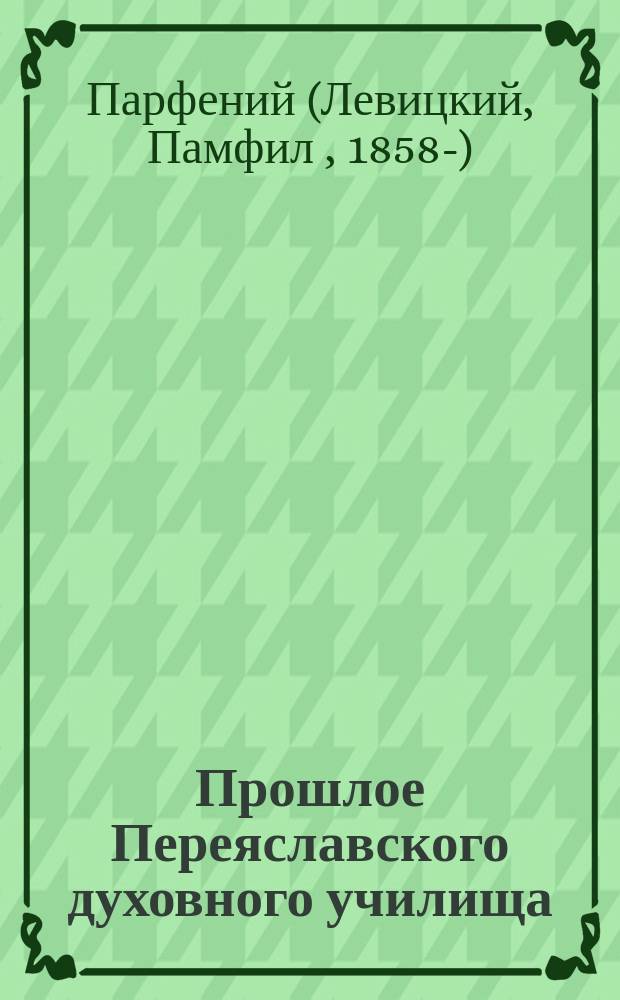 Прошлое Переяславского духовного училища (бывшей Переяславской семинарии) : Речь, чит. на акте в Переясл. духов. уч-ще 13 окт. 1888 г. по случаю исполнившегося 150-летия Семинарии и Уч-ща