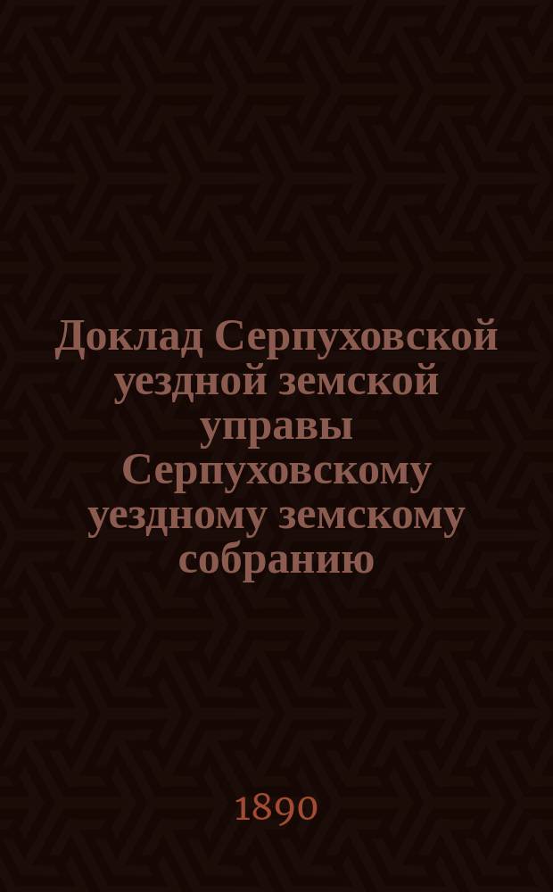 Доклад [Серпуховской уездной земской управы Серпуховскому уездному земскому собранию]... [сессии 1890 г.] : По поводу изменения, согласно закона 18-го декабря 1889 г., сроков для взноса в Казначейство пособия казне на содержание Александровской Серпуховской прогимназии