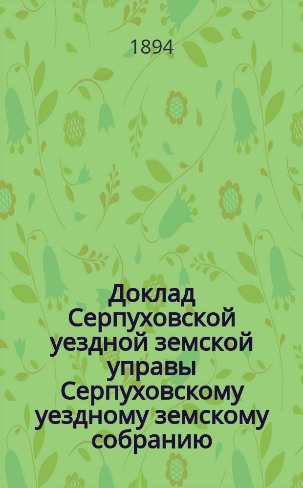 Доклад [Серпуховской уездной земской управы Серпуховскому уездному земскому собранию]... [сессии 1894 г.] : По поводу постановления Московского губернского земского собрания о способе ознаменования предстоящего бракосочетания государя наследника цесаревича