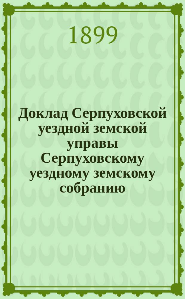 Доклад [Серпуховской уездной земской управы Серпуховскому уездному земскому собранию]... чрезвычайному [1899 г.] : По дорожной части