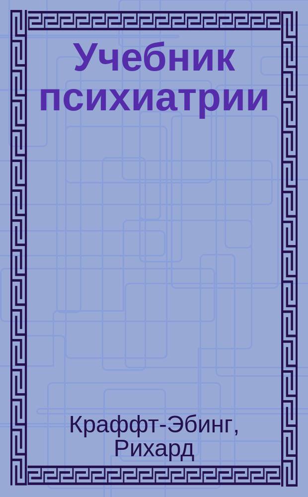 Учебник психиатрии : На основании клин. наблюдений для практ. врачей и студентов сост. д-р Крафт-Эбинг, проф. психиатрии в Вен. ун-те : С 3-го изд. "Lehrbuch der Psychiatrie auf klinischer Grundlage von Prof. Dr. R. v. Krafft-Ebing"