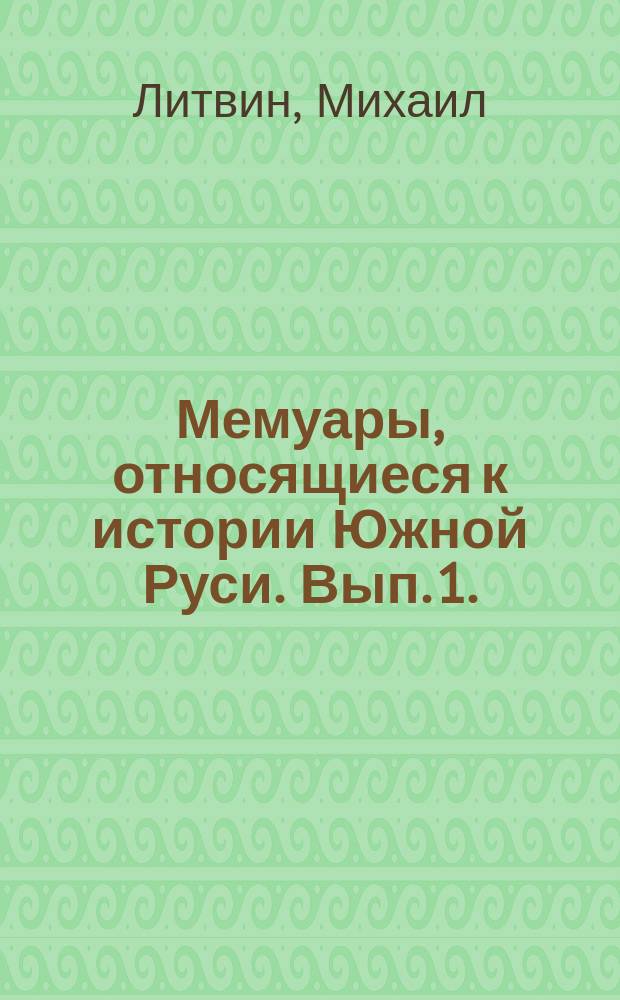 Мемуары, относящиеся к истории Южной Руси. Вып. 1. (XVI ст.) : Предисловие. О правах татар, литовцев и москвитян. Извлечение из сочинения: Описание польского королевства и порубежных с ним стран. Описание войны Ивонии, господаря волошского. Дневник Эриха Ляссота из Стеблева