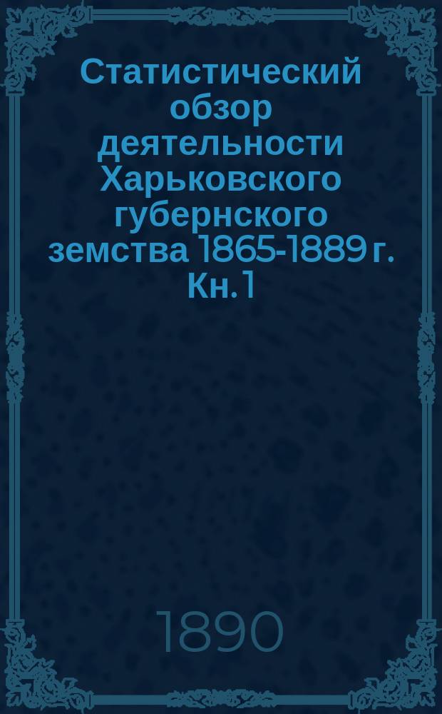 Статистический обзор деятельности Харьковского губернского земства 1865-1889 г. Кн. 1 : Организация губернских земских учреждений ; Повинности ; Народное образование ; Народное продовольствие ; Воспособление земледелию, торговле и проч. ; Ходатайства Губернского земства ; Общественное призрение ; Ветеринарная часть