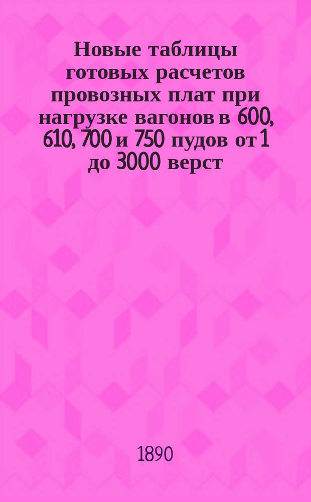 Новые таблицы готовых расчетов провозных плат при нагрузке вагонов в 600, 610, 700 и 750 пудов [от 1 до 3000 верст], составленные по формуле, утвержденной Министерством финансов