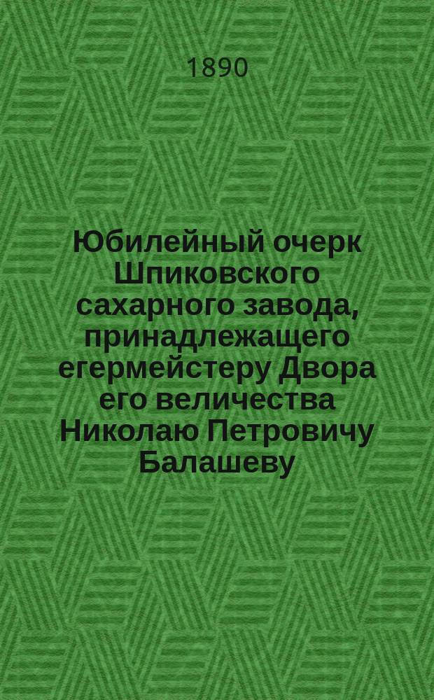 Юбилейный очерк Шпиковского сахарного завода, принадлежащего егермейстеру Двора его величества Николаю Петровичу Балашеву, составленный служащими Завода в память двадцатипятилетнего юбилея перехода завода во владение его превосходительства Николая Петровича Балашева