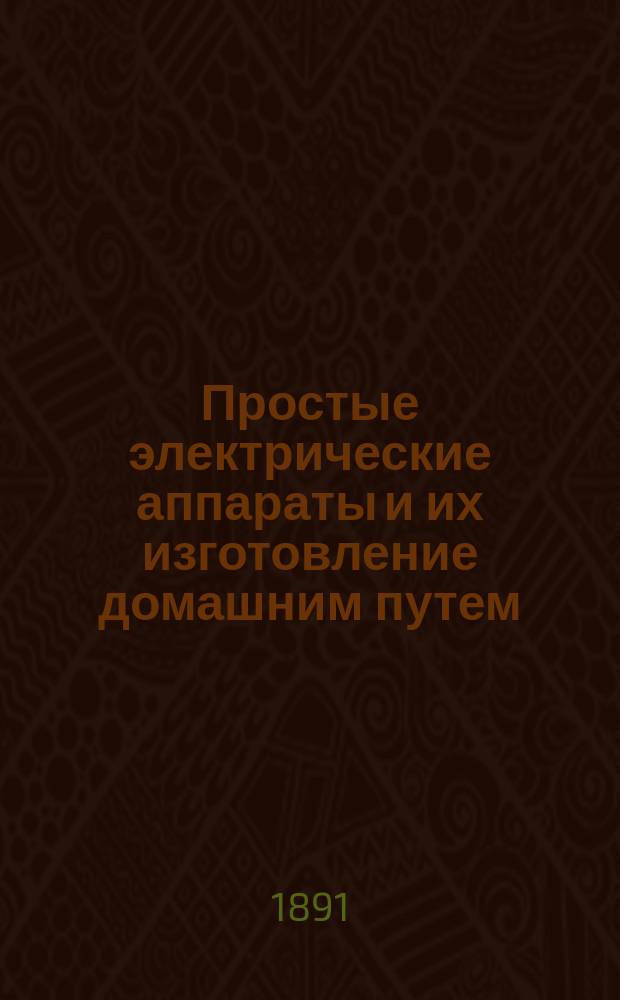 Простые электрические аппараты и их изготовление домашним путем : Руководство для любителей ремесла и науч. применений : С доп. М.А. Нетыкса