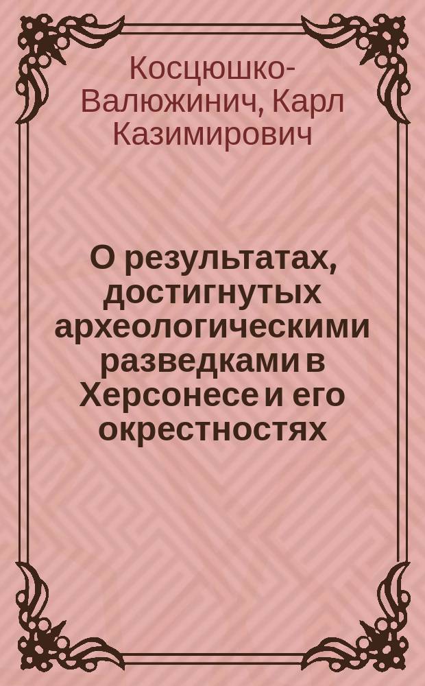 О результатах, достигнутых археологическими разведками в Херсонесе и его окрестностях : Крат. сообщ. К. Косцюшко-Валюжинича, зав. раскопками в Херсонесе, по поруч. Археол. комис. : Чит. в Севастоп. мор. собр. 8 и 9 апр. 1891 г