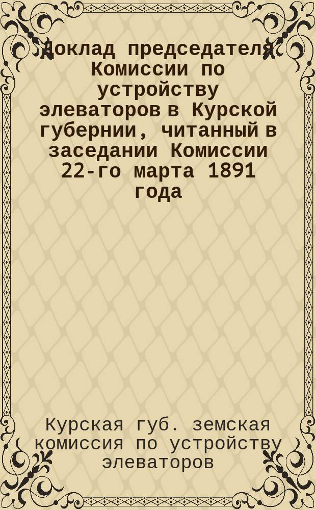 Доклад председателя Комиссии по устройству элеваторов в Курской губернии, читанный в заседании Комиссии 22-го марта 1891 года