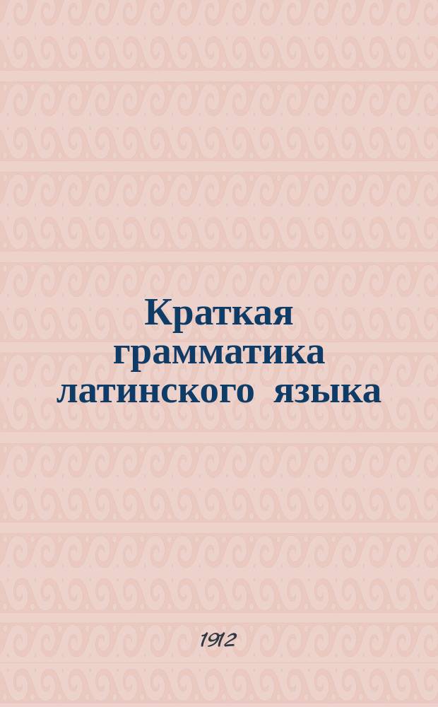 Краткая грамматика латинского языка : Вполне применена к новым гимназич. программам 1904 г
