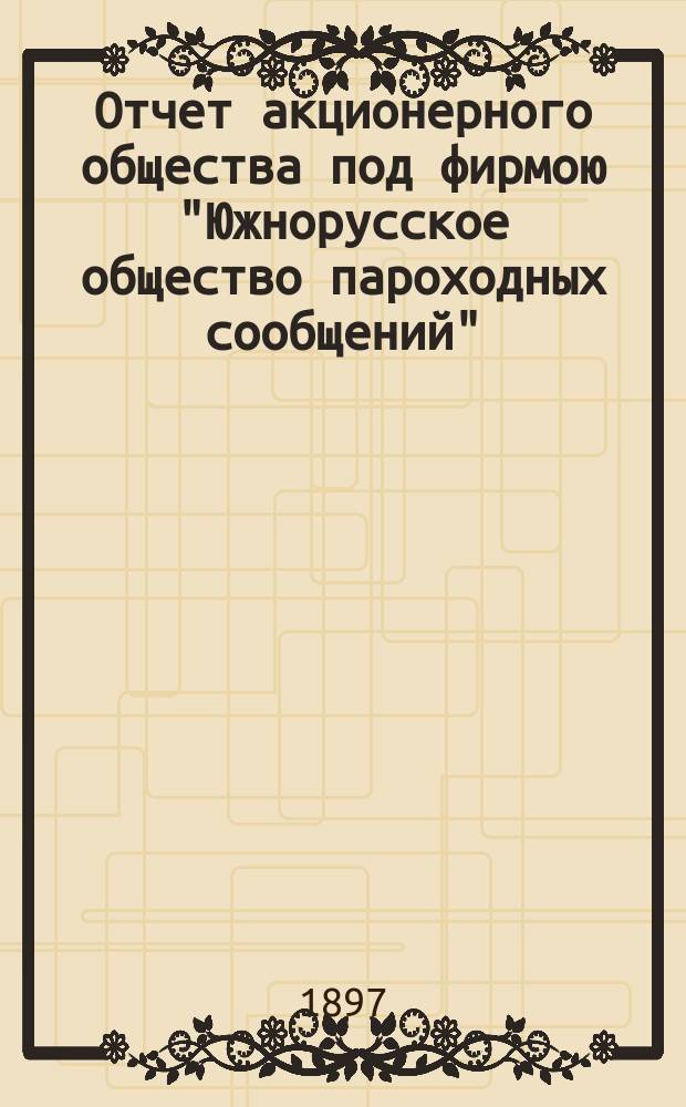 Отчет акционерного общества под фирмою "Южнорусское общество пароходных сообщений"... ... с 1-го января 1896 по 1-е января 1897 года