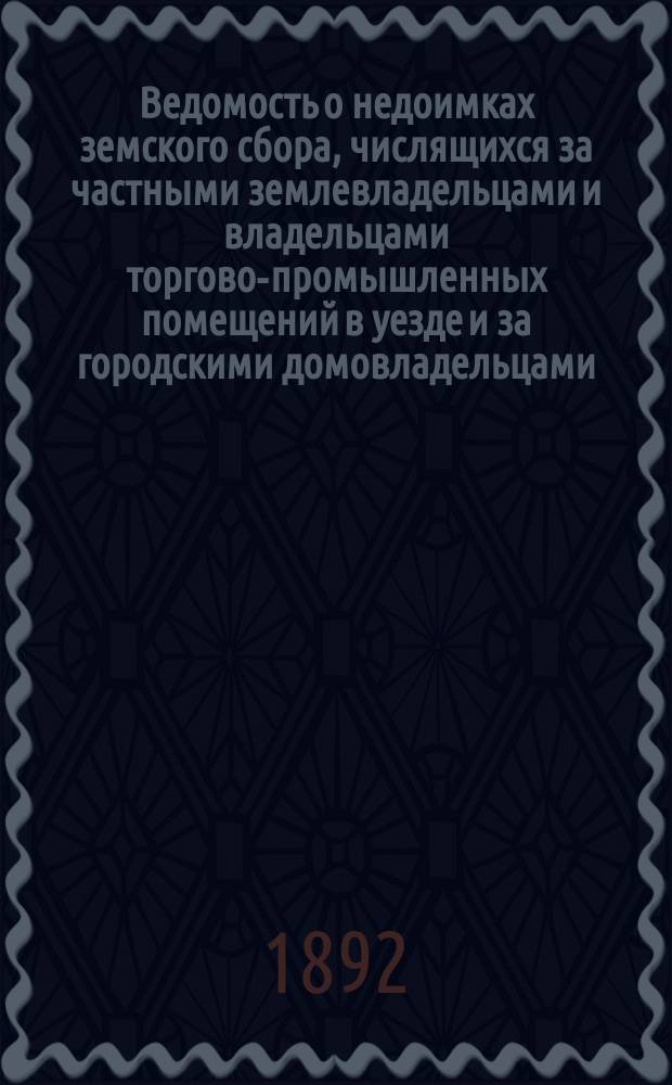 Ведомость о недоимках земского сбора, числящихся за частными землевладельцами и владельцами торгово-промышленных помещений в уезде и за городскими домовладельцами,...