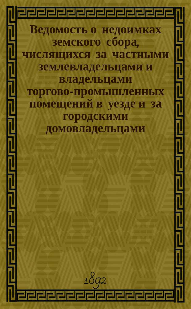 Ведомость о недоимках земского сбора, числящихся за частными землевладельцами и владельцами торгово-промышленных помещений в уезде и за городскими домовладельцами,... к 1 сентября 1892 года