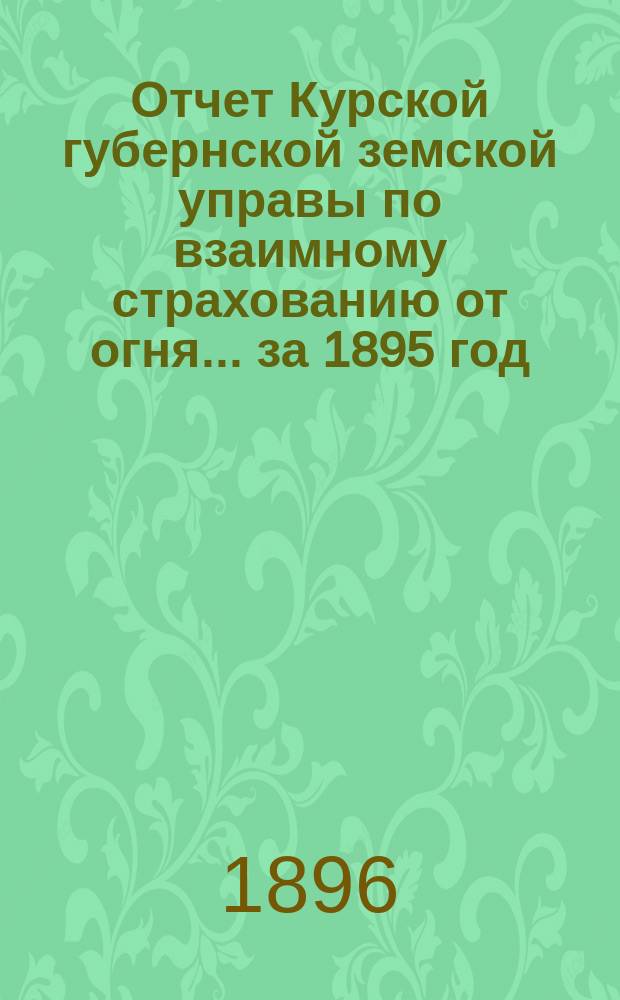 Отчет Курской губернской земской управы по взаимному страхованию от огня... за 1895 год
