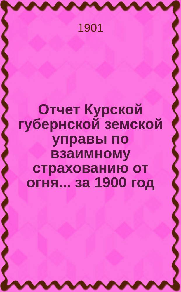 Отчет Курской губернской земской управы по взаимному страхованию от огня... за 1900 год