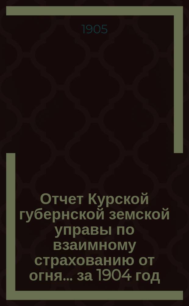 Отчет Курской губернской земской управы по взаимному страхованию от огня... за 1904 год