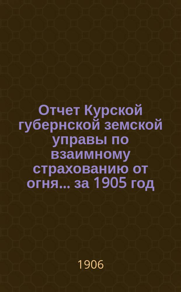 Отчет Курской губернской земской управы по взаимному страхованию от огня... за 1905 год