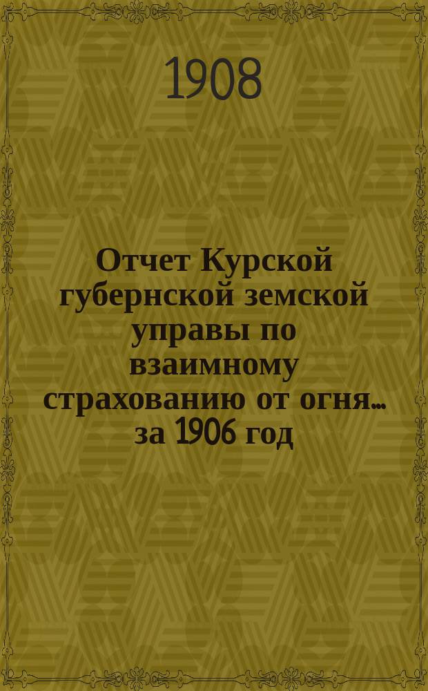 Отчет Курской губернской земской управы по взаимному страхованию от огня... за 1906 год