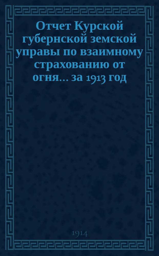 Отчет Курской губернской земской управы по взаимному страхованию от огня... за 1913 год