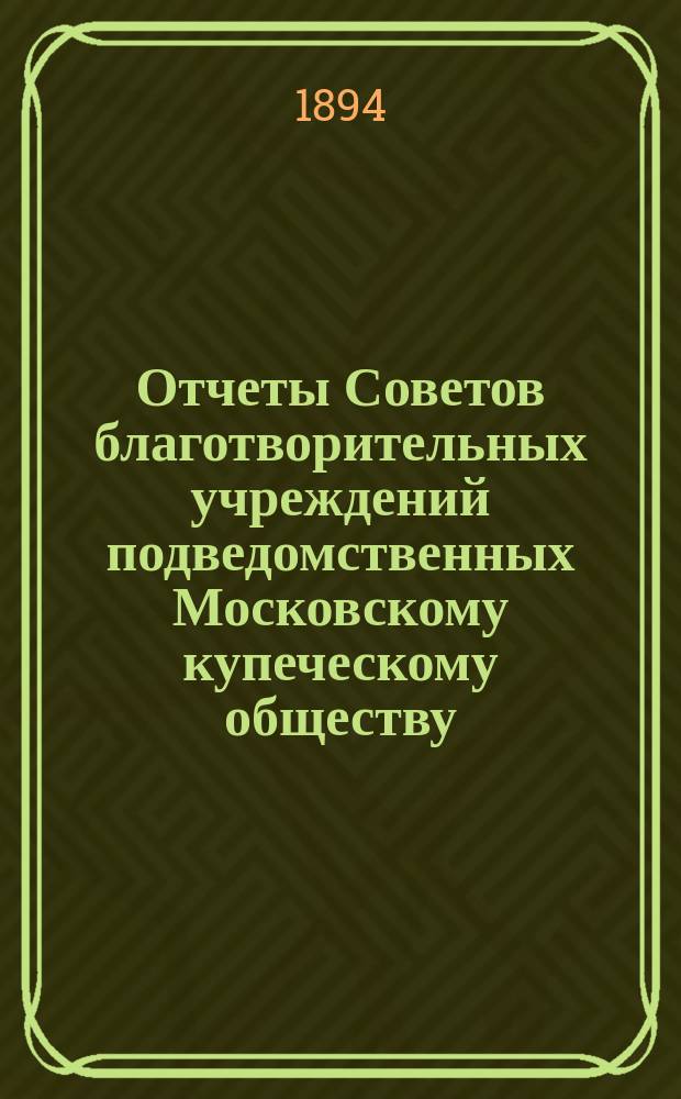 Отчеты Советов благотворительных учреждений подведомственных Московскому купеческому обществу. за 1893 г. : За 1893 г. и Комиссий по ремонту городского Мытного двора, перестройки Солодовниковского училища, перестройки Солодовниковской богадельни и постройки Александровской больницы