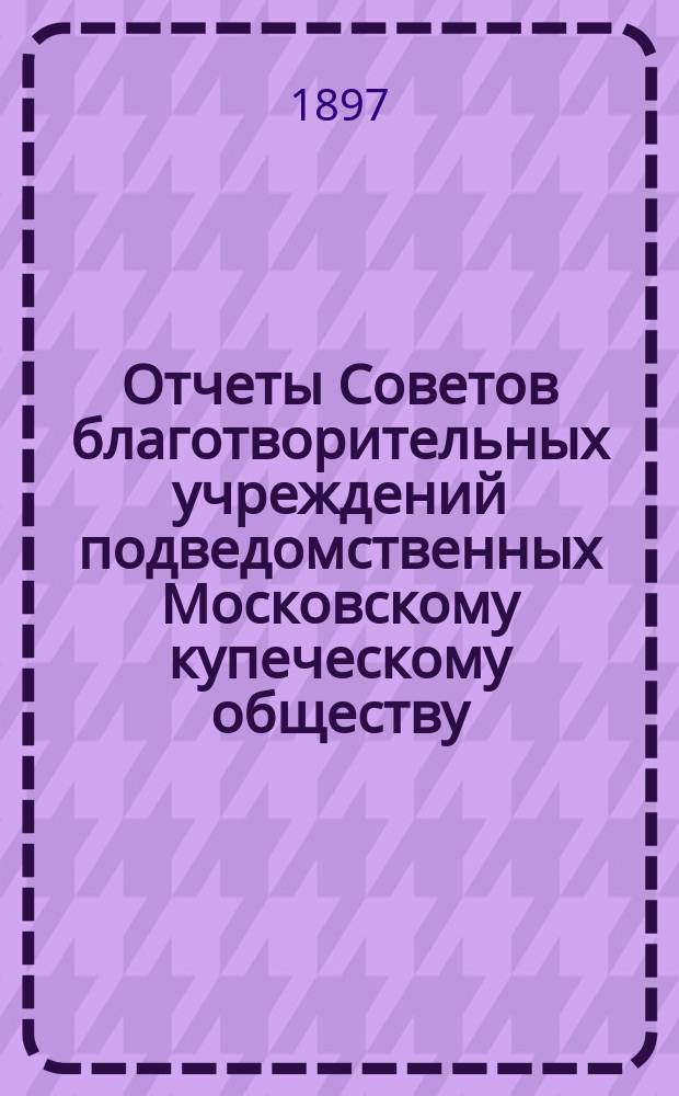Отчеты Советов благотворительных учреждений подведомственных Московскому купеческому обществу. за 1896 г. : За 1896 г. и по постройке дома призрения имени Т.Г. Гурьевой
