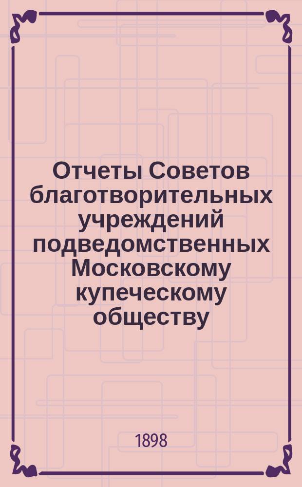 Отчеты Советов благотворительных учреждений подведомственных Московскому купеческому обществу. за 1897 год
