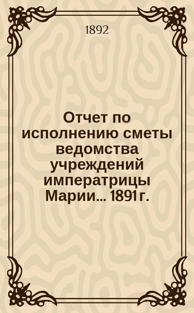 Отчет по исполнению сметы ведомства учреждений императрицы Марии... ... 1891 г.