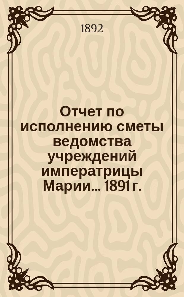 Отчет по исполнению сметы ведомства учреждений императрицы Марии... ... 1891 г.