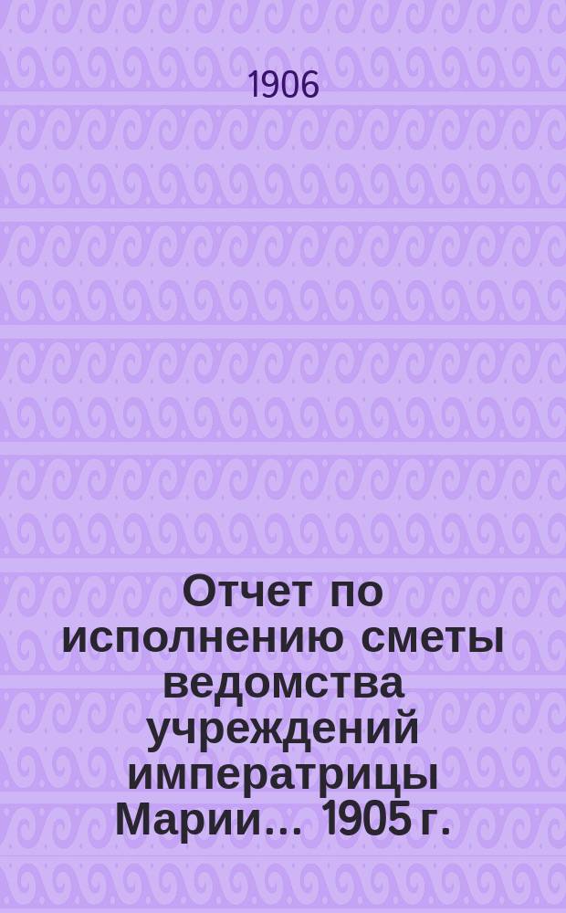 Отчет по исполнению сметы ведомства учреждений императрицы Марии... ... 1905 г.
